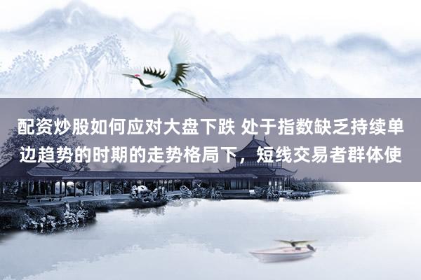 配资炒股如何应对大盘下跌 处于指数缺乏持续单边趋势的时期的走势格局下，短线交易者群体使
