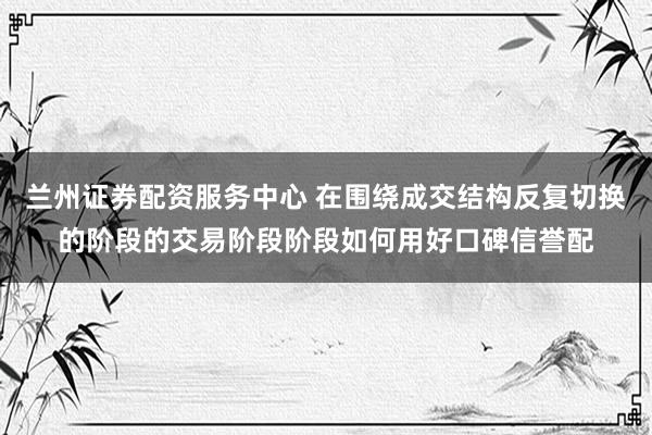 兰州证券配资服务中心 在围绕成交结构反复切换的阶段的交易阶段阶段如何用好口碑信誉配
