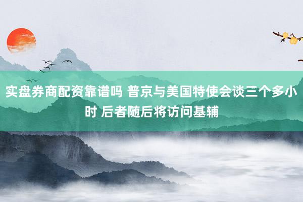 实盘券商配资靠谱吗 普京与美国特使会谈三个多小时 后者随后将访问基辅