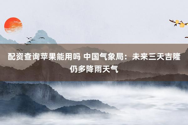 配资查询苹果能用吗 中国气象局：未来三天吉隆仍多降雨天气