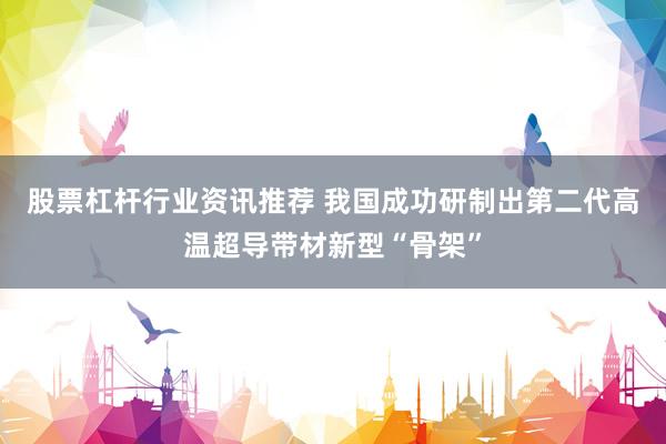 股票杠杆行业资讯推荐 我国成功研制出第二代高温超导带材新型“骨架”