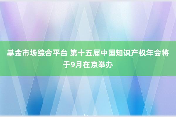 基金市场综合平台 第十五届中国知识产权年会将于9月在京举办