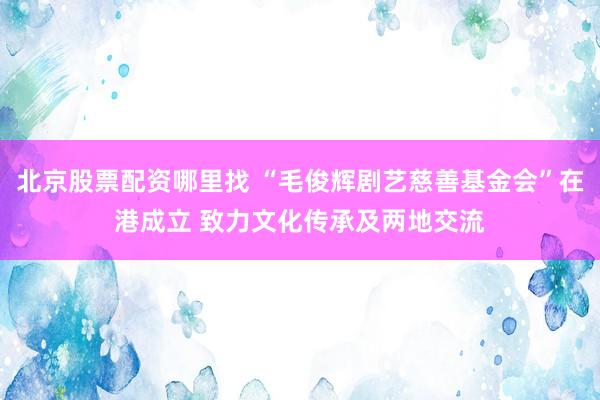 北京股票配资哪里找 “毛俊辉剧艺慈善基金会”在港成立 致力文化传承及两地交流