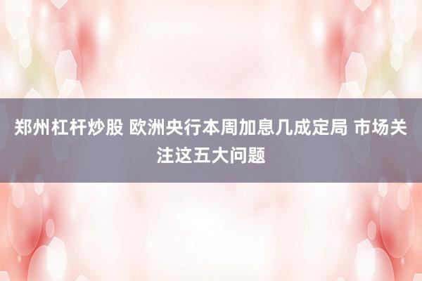 郑州杠杆炒股 欧洲央行本周加息几成定局 市场关注这五大问题