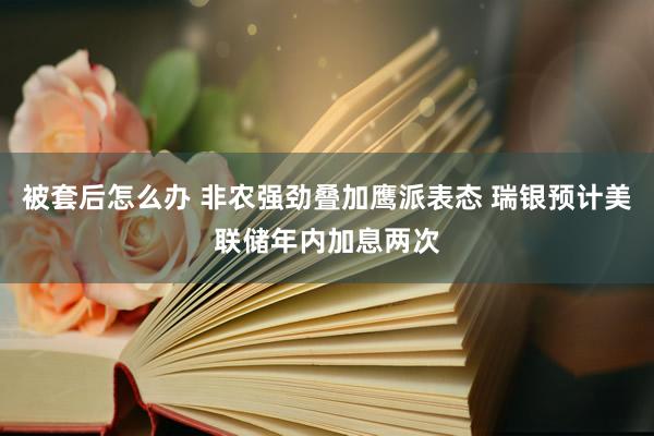被套后怎么办 非农强劲叠加鹰派表态 瑞银预计美联储年内加息两次