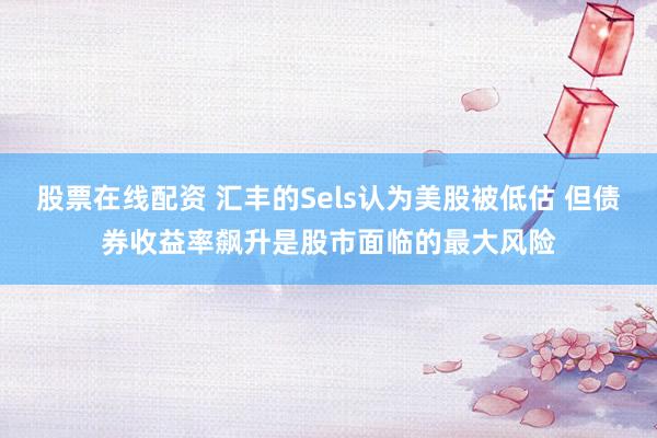 股票在线配资 汇丰的Sels认为美股被低估 但债券收益率飙升是股市面临的最大风险
