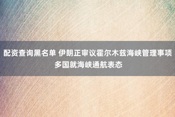 配资查询黑名单 伊朗正审议霍尔木兹海峡管理事项 多国就海峡通航表态
