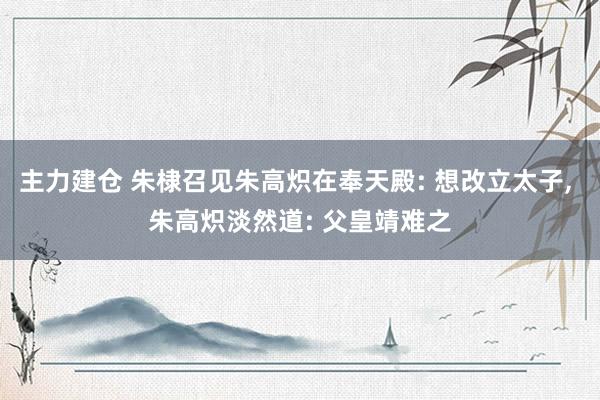 主力建仓 朱棣召见朱高炽在奉天殿: 想改立太子, 朱高炽淡然道: 父皇靖难之