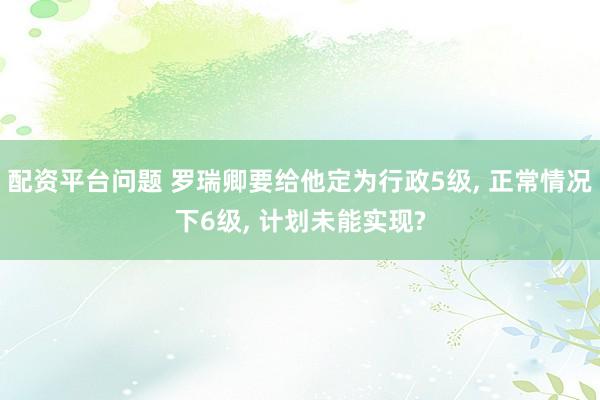 配资平台问题 罗瑞卿要给他定为行政5级, 正常情况下6级, 计划未能实现?