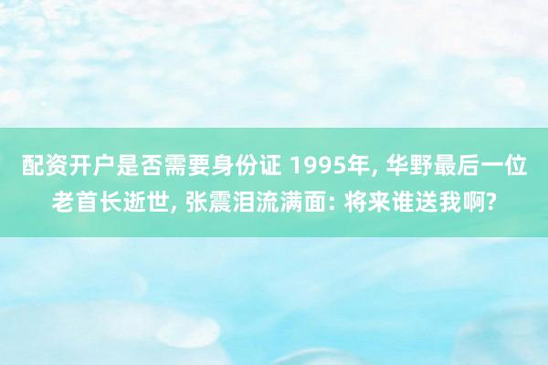 配资开户是否需要身份证 1995年, 华野最后一位老首长逝世, 张震泪流满面: 将来谁送我啊?