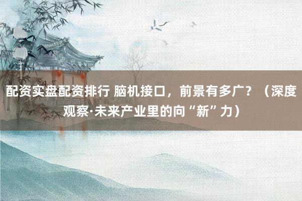 配资实盘配资排行 脑机接口，前景有多广？（深度观察·未来产业里的向“新”力）