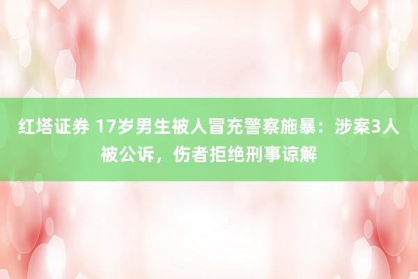 红塔证券 17岁男生被人冒充警察施暴：涉案3人被公诉，伤者拒绝刑事谅解