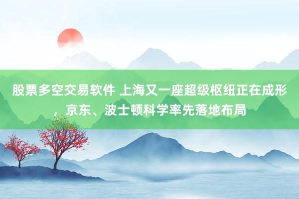 股票多空交易软件 上海又一座超级枢纽正在成形，京东、波士顿科学率先落地布局