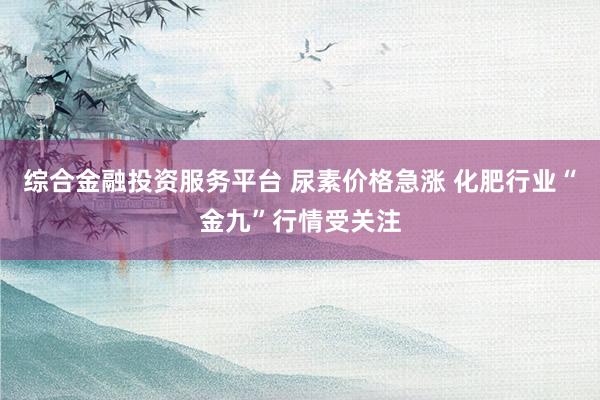 综合金融投资服务平台 尿素价格急涨 化肥行业“金九”行情受关注
