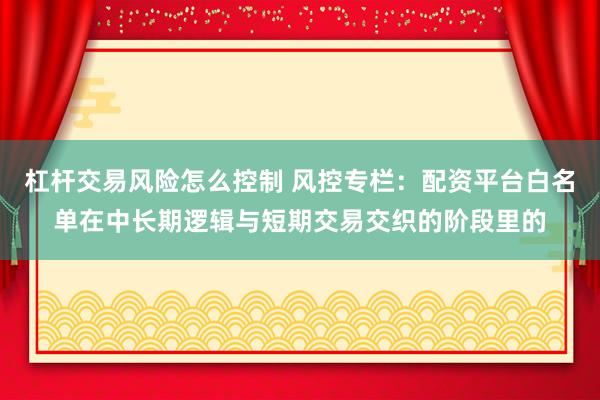 杠杆交易风险怎么控制 风控专栏：配资平台白名单在中长期逻辑与短期交易交织的阶段里的