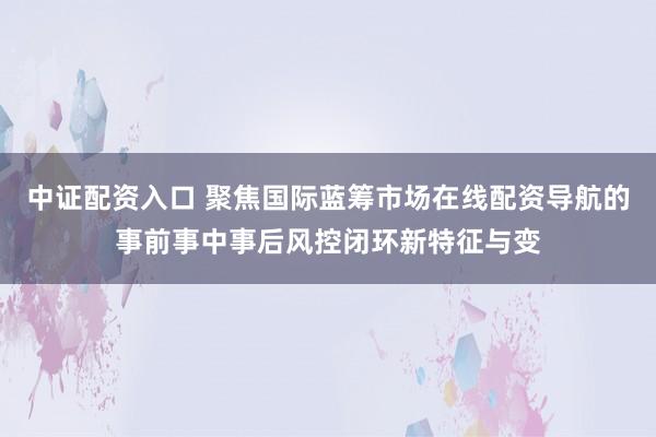 中证配资入口 聚焦国际蓝筹市场在线配资导航的事前事中事后风控闭环新特征与变