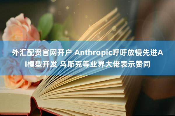 外汇配资官网开户 Anthropic呼吁放慢先进AI模型开发 马斯克等业界大佬表示赞同
