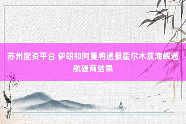 苏州配资平台 伊朗和阿曼将通报霍尔木兹海峡通航磋商结果