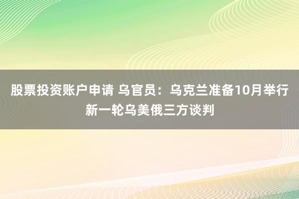 股票投资账户申请 乌官员：乌克兰准备10月举行新一轮乌美俄三方谈判