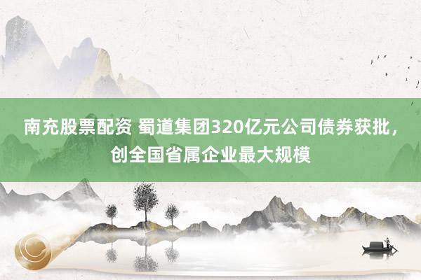 南充股票配资 蜀道集团320亿元公司债券获批，创全国省属企业最大规模