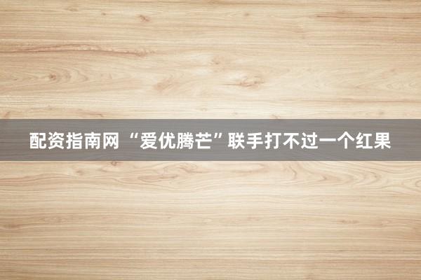 配资指南网 “爱优腾芒”联手打不过一个红果
