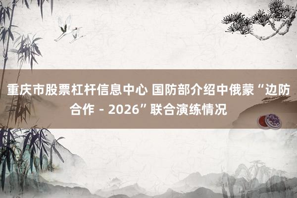 重庆市股票杠杆信息中心 国防部介绍中俄蒙“边防合作－2026”联合演练情况