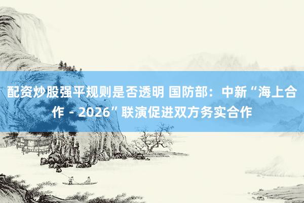 配资炒股强平规则是否透明 国防部：中新“海上合作－2026”联演促进双方务实合作