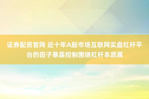 证券配资官网 近十年A股市场互联网实盘杠杆平台的因子暴露控制围绕杠杆本质属