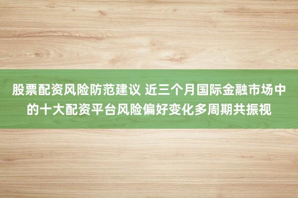股票配资风险防范建议 近三个月国际金融市场中的十大配资平台风险偏好变化多周期共振视