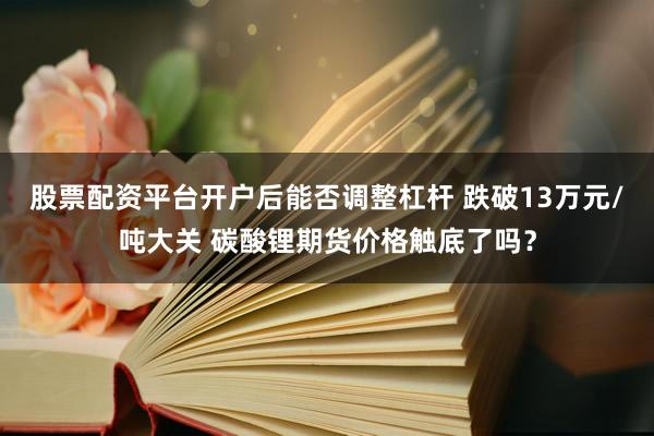 股票配资平台开户后能否调整杠杆 跌破13万元/吨大关 碳酸锂期货价格触底了吗？