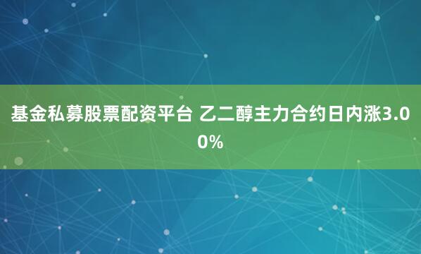 基金私募股票配资平台 乙二醇主力合约日内涨3.00%