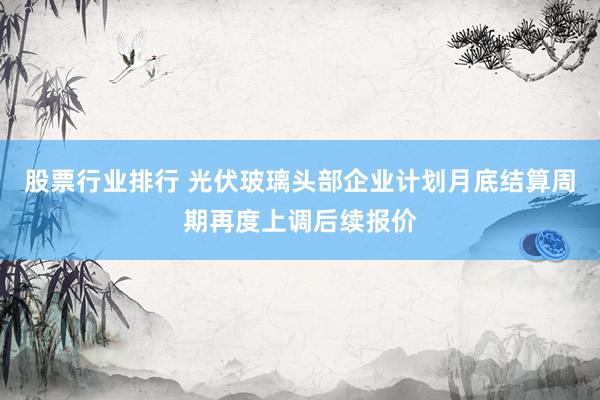 股票行业排行 光伏玻璃头部企业计划月底结算周期再度上调后续报价