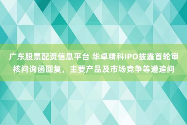 广东股票配资信息平台 华卓精科IPO披露首轮审核问询函回复，主要产品及市场竞争等遭追问