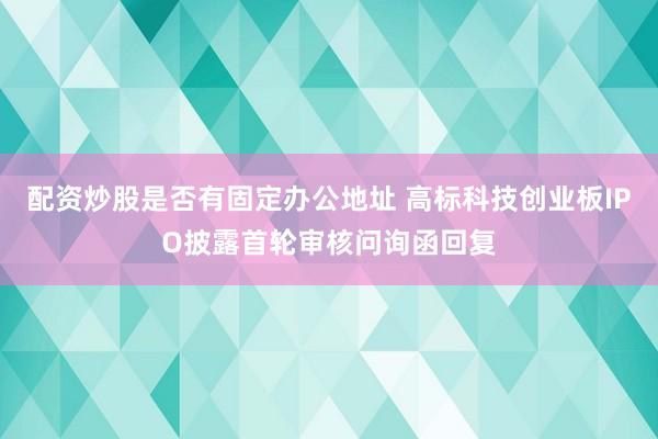 配资炒股是否有固定办公地址 高标科技创业板IPO披露首轮审核问询函回复
