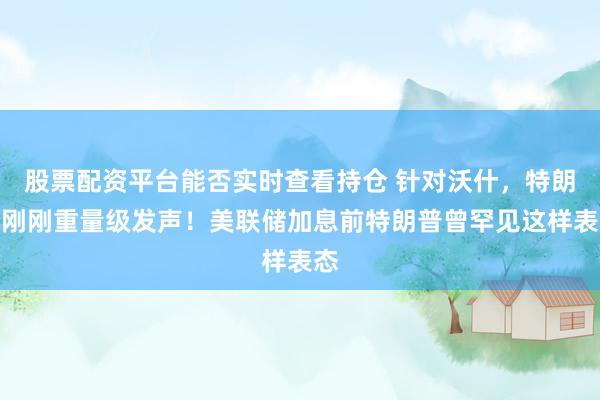 股票配资平台能否实时查看持仓 针对沃什，特朗普刚刚重量级发声！美联储加息前特朗普曾罕见这样表态