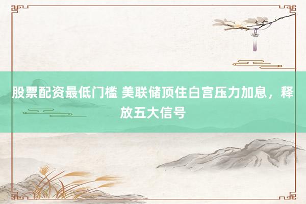 股票配资最低门槛 美联储顶住白宫压力加息，释放五大信号