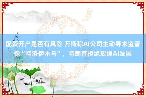 配资开户是否有风险 万斯称AI公司主动寻求监管像“特洛伊木马”，特朗普拒绝放缓AI发展