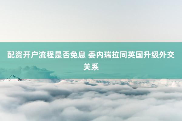 配资开户流程是否免息 委内瑞拉同英国升级外交关系