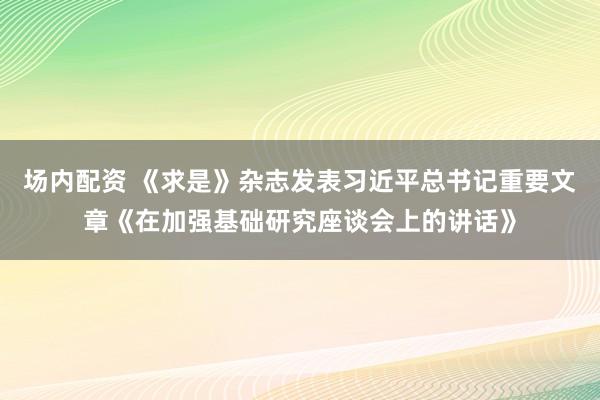 场内配资 《求是》杂志发表习近平总书记重要文章《在加强基础研究座谈会上的讲话》