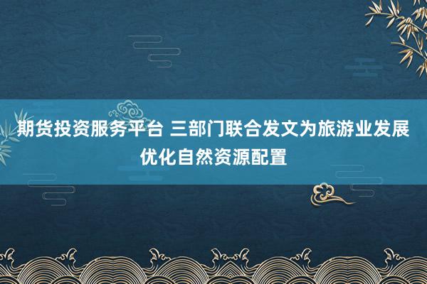 期货投资服务平台 三部门联合发文为旅游业发展优化自然资源配置
