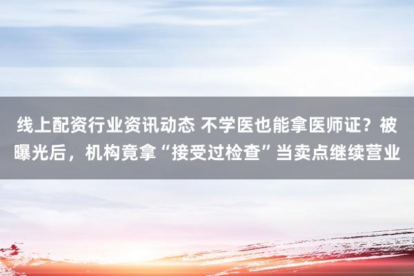 线上配资行业资讯动态 不学医也能拿医师证？被曝光后，机构竟拿“接受过检查”当卖点继续营业