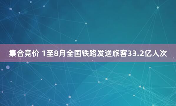 集合竞价 1至8月全国铁路发送旅客33.2亿人次