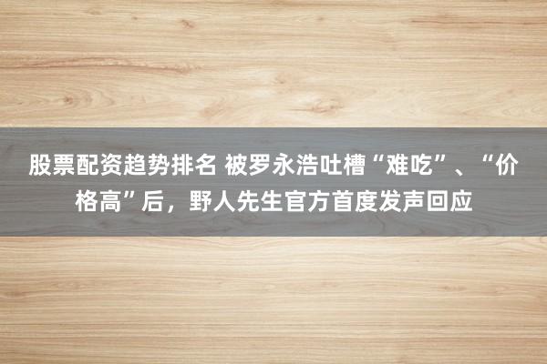 股票配资趋势排名 被罗永浩吐槽“难吃”、“价格高”后，野人先生官方首度发声回应