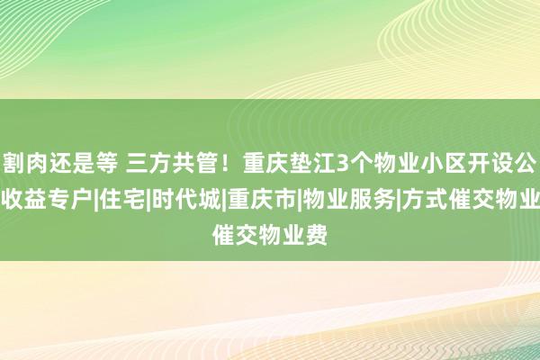 割肉还是等 三方共管！重庆垫江3个物业小区开设公共收益专户|住宅|时代城|重庆市|物业服务|方式催交物业费