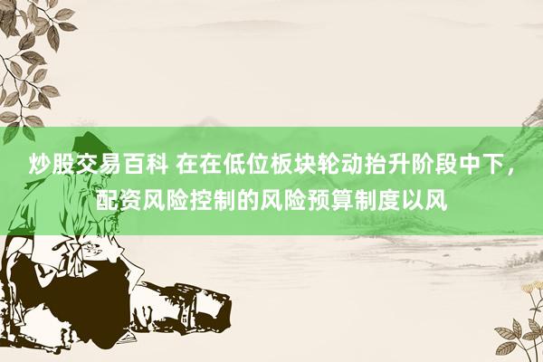 炒股交易百科 在在低位板块轮动抬升阶段中下，配资风险控制的风险预算制度以风