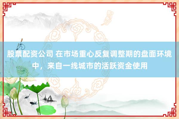 股票配资公司 在市场重心反复调整期的盘面环境中，来自一线城市的活跃资金使用