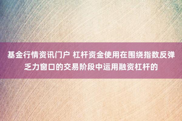 基金行情资讯门户 杠杆资金使用在围绕指数反弹乏力窗口的交易阶段中运用融资杠杆的