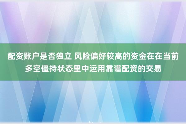 配资账户是否独立 风险偏好较高的资金在在当前多空僵持状态里中运用靠谱配资的交易