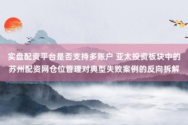 实盘配资平台是否支持多账户 亚太投资板块中的苏州配资网仓位管理对典型失败案例的反向拆解