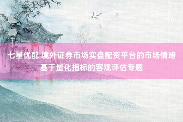 七星优配 境外证券市场实盘配资平台的市场情绪基于量化指标的客观评估专题